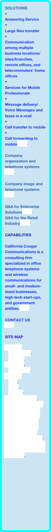 SOLUTIONS
•Answering Service•Large files transfer•Communication among multiple business locations/sites/branches, remote offices, and telecommuters’ home offices
•Services for Mobile Professionals•Message delivery/Voice Messages and faxes in e-mail•Call transfer to mobile•Call forwarding to mobile more
Company organization and telephone systems  more

Company image and telephone systems
more

Q&A for Enterprise Solutions more
Q&A for the Retail Industry more

Capabilities

California Cougar Communications is a consulting firm specialized in office telephone systems and wireless communications for small- and medium-sized businesses, high-tech start-ups, and government entities. more

CONTACT US
more

SITE MAP

Company
    Background
    Partners
Consulting
    Capabilities
Solutions
    Data
    Voice
    Mobility
Business Benefits
Industry Applications
Q&A for Enterprise Solutions
Q&A for the Retail Industry
Feature Examples
Image and Efficiency
Communication in the Enterprise
Contact us